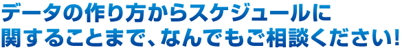 データの作り方からスケジュールに関することまで、なんでもご相談ください！