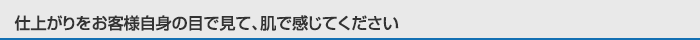 仕上がりをお客様自身の目で見て、肌で感じてください