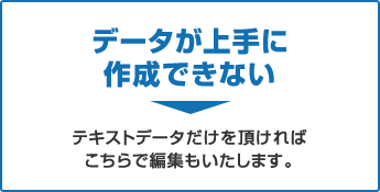 データが上手に作成できない→テキストデータだけを頂ければ、こちらで編集もいたします。