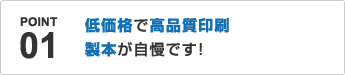 POINT01.低価格で高品質印刷、製本が自慢です！