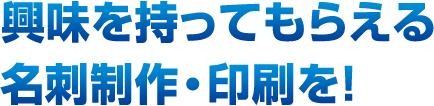 興味を持ってもらえる名刺制作・印刷を！