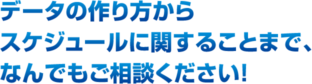 データの作り方からスケジュールに関することまで、なんでもご相談ください！