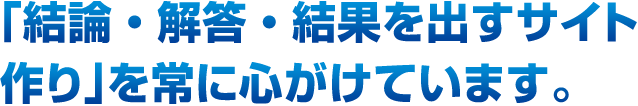 「結論・解答・結果を出すサイト作り」を常に心がけています。