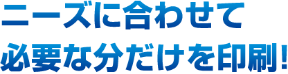 ニーズに合わせて必要な分だけを印刷！