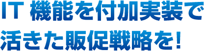 IT機能を付加実装で活きた販促戦略を！